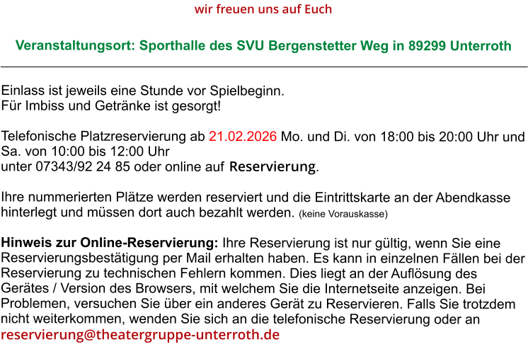 Veranstaltungsort: Sporthalle des SVU Bergenstetter Weg in 89299 Unterroth Einlass ist jeweils eine Stunde vor Spielbeginn. Für Imbiss und Getränke ist gesorgt!  Telefonische Platzreservierung ab 21.02.2026 Mo. und Di. von 18:00 bis 20:00 Uhr und Sa. von 10:00 bis 12:00 Uhr unter 07343/92 24 85 oder online auf   Ihre nummerierten Plätze werden reserviert und die Eintrittskarte an der Abendkasse hinterlegt und müssen dort auch bezahlt werden. (keine Vorauskasse)  Hinweis zur Online-Reservierung: Ihre Reservierung ist nur gültig, wenn Sie eine Reservierungsbestätigung per Mail erhalten haben. Es kann in einzelnen Fällen bei der Reservierung zu technischen Fehlern kommen. Dies liegt an der Auflösung des Gerätes / Version des Browsers, mit welchem Sie die Internetseite anzeigen. Bei Problemen, versuchen Sie über ein anderes Gerät zu Reservieren. Falls Sie trotzdem nicht weiterkommen, wenden Sie sich an die telefonische Reservierung oder an wir freuen uns auf Euch reservierung@theatergruppe-unterroth.de Reservierung.